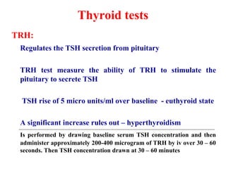 Thyroid tests
TRH:
Regulates the TSH secretion from pituitary
TRH test measure the ability of TRH to stimulate the
pituitary to secrete TSH
TSH rise of 5 micro units/ml over baseline - euthyroid state
A significant increase rules out – hyperthyroidism
Is performed by drawing baseline serum TSH concentration and then
administer approximately 200-400 microgram of TRH by iv over 30 – 60
seconds. Then TSH concentration drawn at 30 – 60 minutes
 