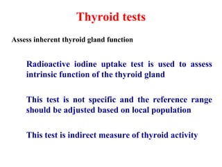 Thyroid tests
Assess inherent thyroid gland function
Radioactive iodine uptake test is used to assess
intrinsic function of the thyroid gland
This test is not specific and the reference range
should be adjusted based on local population
This test is indirect measure of thyroid activity
 