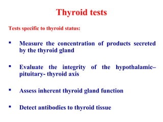 Thyroid tests
Tests specific to thyroid status:
 Measure the concentration of products secreted
by the thyroid gland
 Evaluate the integrity of the hypothalamic–
pituitary- thyroid axis
 Assess inherent thyroid gland function
 Detect antibodies to thyroid tissue
 