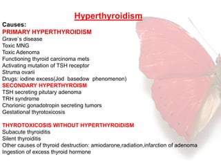 Hyperthyroidism 
Causes: 
PRIMARY HYPERTHYROIDISM 
Grave`s disease 
Toxic MNG 
Toxic Adenoma 
Functioning thyroid carcinoma mets 
Activating mutation of TSH receptor 
Struma ovarii 
Drugs: iodine excess(Jod basedow phenomenon) 
SECONDARY HYPERTHYROISM 
TSH secreting pitutary adenoma 
TRH syndrome 
Chorionic gonadotropin secreting tumors 
Gestational thyrotoxicosis 
THYROTOXICOSIS WITHOUT HYPERTHYROIDISM 
Subacute thyroiditis 
Silent thyroiditis 
Other causes of thyroid destruction: amiodarone,radiation,infarction of adenoma 
Ingestion of excess thyroid hormone 
 
