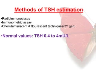 Methods of TSH estimation 
•Radioimmunoassay 
•Immunometric assay 
•Chemiluminiscent & flourescent techniques(3rd gen) 
•Normal values: TSH 0.4 to 4mU/L 
 