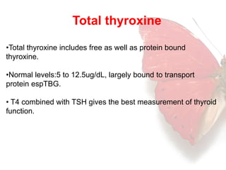 Total thyroxine 
•Total thyroxine includes free as well as protein bound 
thyroxine. 
•Normal levels:5 to 12.5ug/dL, largely bound to transport 
protein espTBG. 
• T4 combined with TSH gives the best measurement of thyroid 
function. 
 