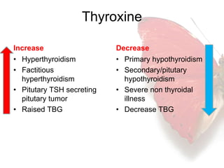 Thyroxine 
Increase 
• Hyperthyroidism 
• Factitious 
hyperthyroidism 
• Pitutary TSH secreting 
pitutary tumor 
• Raised TBG 
Decrease 
• Primary hypothyroidism 
• Secondary/pitutary 
hypothyroidism 
• Severe non thyroidal 
illness 
• Decrease TBG 
 