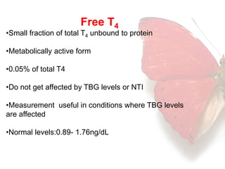 Free T4 
•Small fraction of total T4 unbound to protein 
•Metabolically active form 
•0.05% of total T4 
•Do not get affected by TBG levels or NTI 
•Measurement useful in conditions where TBG levels 
are affected 
•Normal levels:0.89- 1.76ng/dL 
 