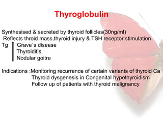 Thyroglobulin 
Synthesised & secreted by thyroid follicles(30ng/ml) 
Reflects throid mass,thyroid injury & TSH receptor stimulation 
Tg Grave`s disease 
Thyroiditis 
Nodular goitre 
Indications :Monitoring recurrence of certain variants of thyroid Ca 
Thyroid dysgenesis in Congenital hypothyroidism 
Follow up of patients with thyroid malignancy 
 