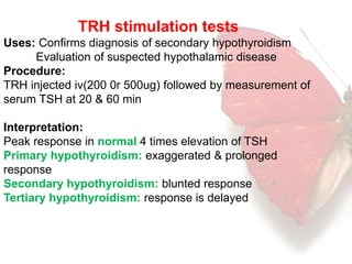 TRH stimulation tests 
Uses: Confirms diagnosis of secondary hypothyroidism 
Evaluation of suspected hypothalamic disease 
Procedure: 
TRH injected iv(200 0r 500ug) followed by measurement of 
serum TSH at 20 & 60 min 
Interpretation: 
Peak response in normal 4 times elevation of TSH 
Primary hypothyroidism: exaggerated & prolonged 
response 
Secondary hypothyroidism: blunted response 
Tertiary hypothyroidism: response is delayed 
 