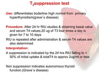 T3suppression test 
Use: differentiates boderline high normal from primary 
hyperthyroidism(grave`s disease) 
Procedure: After 24 hr RIU studies & obtaining basal value 
and serum T4 values,20 ug of T3 four times a day is 
given for 7 to 10 days 
RIU is repeated after administration & serum T4 values are 
also determined 
Interpretation: 
A suppression is indicated by the 24 hrs RIU falling to < 
50% of initial uptake & totalT4 to approx 2ug/ml or less 
Non suppression indicates autonomous thyroid 
function.(Grave`s disease) 
 