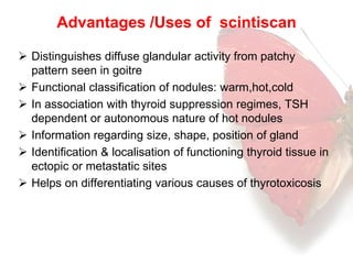Advantages /Uses of scintiscan 
 Distinguishes diffuse glandular activity from patchy 
pattern seen in goitre 
 Functional classification of nodules: warm,hot,cold 
 In association with thyroid suppression regimes, TSH 
dependent or autonomous nature of hot nodules 
 Information regarding size, shape, position of gland 
 Identification & localisation of functioning thyroid tissue in 
ectopic or metastatic sites 
 Helps on differentiating various causes of thyrotoxicosis 
 