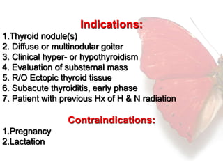 Indications: 
1.Thyroid nodule(s) 
2. Diffuse or multinodular goiter 
3. Clinical hyper- or hypothyroidism 
4. Evaluation of substernal mass 
5. R/O Ectopic thyroid tissue 
6. Subacute thyroiditis, early phase 
7. Patient with previous Hx of H & N radiation 
Contraindications: 
1.Pregnancy 
2.Lactation 
 