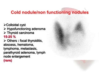 Cold nodule/non functioning nodules 
Colloidal cyst 
 Hypofunctioning adenoma 
 Thyroid carcinoma 
15-25 % 
 Others : focal thyroiditis, 
abscess, hematoma, 
lymphoma, metastasis, 
parathyroid adenoma, lymph 
node enlargement 
(rare) 
 