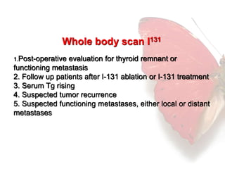 Whole body scan I131 
1.Post-operative evaluation for thyroid remnant or 
functioning metastasis 
2. Follow up patients after I-131 ablation or I-131 treatment 
3. Serum Tg rising 
4. Suspected tumor recurrence 
5. Suspected functioning metastases, either local or distant 
metastases 
 