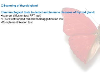 Scanning of thyroid gland 
Immunological tests to detect autoimmune diseases of thyroid gland: 
•Agar gel diffusion test(PPT test) 
•TRCH test: tanned red cell haemagglutination test 
•Complement fixation test 
 