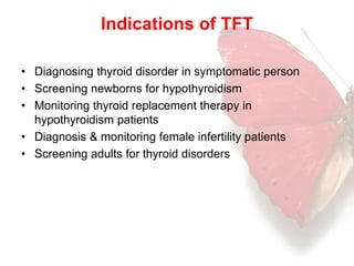 Indications of TFT 
• Diagnosing thyroid disorder in symptomatic person 
• Screening newborns for hypothyroidism 
• Monitoring thyroid replacement therapy in 
hypothyroidism patients 
• Diagnosis & monitoring female infertility patients 
• Screening adults for thyroid disorders 
 