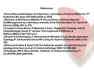 References 
Fauci,Braunwald,Kasper et al.Harrison`s principles of Internal Medicine.17th 
ed.Boston:Mc Graw Hill;2008;p2224 to 2246. 
Richard .A.McPherson,Mathew R Pincus.Henry`s Clinical Dignosis 
AndManagement by Laboratory methods.21ed.USA:Saunders An imprint of 
Elsevier,2008p.263 to 279. 
Leopald G.Koss,Myron R.Melamed`s Koss` Diagnostic Cytology and its 
histopathologic bases.5th ed.New York:Lippincott & Williams & 
Wilkins;2006;p1148-1185.vol 2. 
Svante R Orell,Gregory F Sterrett,Darell Whitaker`s Fine Needle Aspiration 
Cytology.4th ed.Australia:Churchilll Living An Imprint of Elsevier,2005;p125- 
164. 
Edmund S.Cibas & Syed Z.Ali.The bethesda system for reporting thyroid 
cytology.American journal of clinical pathology 2009;132:658-665. 
Chatterjee MN & Rana Shinde, Textbook of medical biochemistry,7th 
ed.JAYPEE;2009 p638-646. 
 