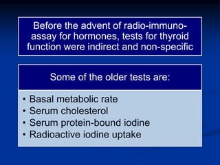 Before the advent of radio-immuno-
assay for hormones, tests for thyroid
function were indirect and non-specific
Some of the older tests are:
• Basal metabolic rate
• Serum cholesterol
• Serum protein-bound iodine
• Radioactive iodine uptake
 