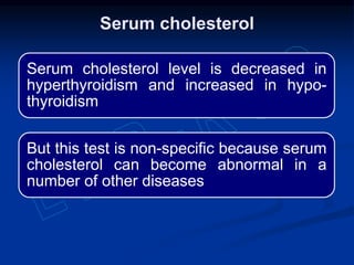 Serum cholesterol level is decreased in
hyperthyroidism and increased in hypo-
thyroidism
But this test is non-specific because serum
cholesterol can become abnormal in a
number of other diseases
Serum cholesterol
 