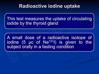 This test measures the uptake of circulating
iodide by the thyroid gland
A small dose of a radioactive isotope of
iodine (5 µc of Na131I) is given to the
subject orally in a fasting condition
Radioactive iodine uptake
 