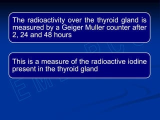 The radioactivity over the thyroid gland is
measured by a Geiger Muller counter after
2, 24 and 48 hours
This is a measure of the radioactive iodine
present in the thyroid gland
 