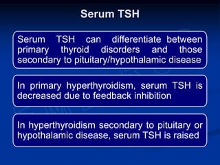 Serum TSH can differentiate between
primary thyroid disorders and those
secondary to pituitary/hypothalamic disease
In primary hyperthyroidism, serum TSH is
decreased due to feedback inhibition
In hyperthyroidism secondary to pituitary or
hypothalamic disease, serum TSH is raised
Serum TSH
 