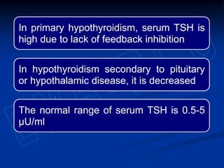 In primary hypothyroidism, serum TSH is
high due to lack of feedback inhibition
In hypothyroidism secondary to pituitary
or hypothalamic disease, it is decreased
The normal range of serum TSH is 0.5-5
µU/ml
 
