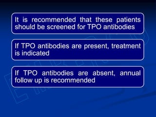 It is recommended that these patients
should be screened for TPO antibodies
If TPO antibodies are present, treatment
is indicated
If TPO antibodies are absent, annual
follow up is recommended
 