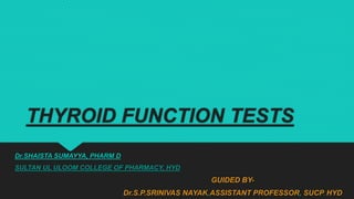 THYROID FUNCTION TESTS
Dr.SHAISTA SUMAYYA, PHARM D
SULTAN UL ULOOM COLLEGE OF PHARMACY, HYD
GUIDED BY-
Dr.S.P.SRINIVAS NAYAK,ASSISTANT PROFESSOR, SUCP, HYD
 