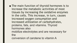 ■ The main function of thyroid hormones is to
increase the metabolic activities of most
tissues by increasing the oxidative enzymes
in the cells. This increase, in turn, causes
increased oxygen consumption and
increased utilization of carbohydrates,
proteins, fats, and vitamins. Thyroid
hormones also
mobilize electrolytes and are necessary for
the
conversion of carotene to vitamin A
 