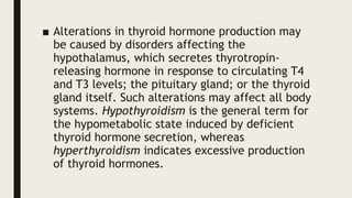 ■ Alterations in thyroid hormone production may
be caused by disorders affecting the
hypothalamus, which secretes thyrotropin-
releasing hormone in response to circulating T4
and T3 levels; the pituitary gland; or the thyroid
gland itself. Such alterations may affect all body
systems. Hypothyroidism is the general term for
the hypometabolic state induced by deficient
thyroid hormone secretion, whereas
hyperthyroidism indicates excessive production
of thyroid hormones.
 