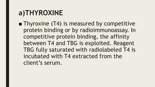 a)THYROXINE
■ Thyroxine (T4) is measured by competitive
protein binding or by radioimmunoassay. In
competitive protein binding, the affinity
between T4 and TBG is exploited. Reagent
TBG fully saturated with radiolabeled T4 is
incubated with T4 extracted from the
client’s serum.
 