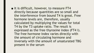 ■ It is difficult, however, to measure FT4
directly because quantities are so small and
the interference from bound T4 is great. Free
hormone levels are, therefore, usually
calculated by multiplying the values for total
T4 by the T3 uptake ratio. The result is
expressed as the free thyroxine index (FT4 I).
The free hormone index varies directly with
the amount of circulating hormone and
inversely with the amount of unsaturated TBG
present in the serum
 
