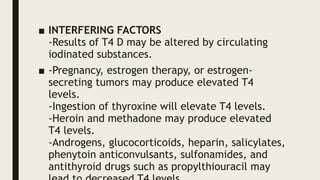 ■ INTERFERING FACTORS
-Results of T4 D may be altered by circulating
iodinated substances.
■ -Pregnancy, estrogen therapy, or estrogen-
secreting tumors may produce elevated T4
levels.
-Ingestion of thyroxine will elevate T4 levels.
-Heroin and methadone may produce elevated
T4 levels.
-Androgens, glucocorticoids, heparin, salicylates,
phenytoin anticonvulsants, sulfonamides, and
antithyroid drugs such as propylthiouracil may
 