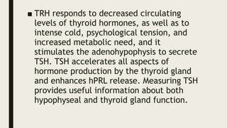 ■ TRH responds to decreased circulating
levels of thyroid hormones, as well as to
intense cold, psychological tension, and
increased metabolic need, and it
stimulates the adenohypophysis to secrete
TSH. TSH accelerates all aspects of
hormone production by the thyroid gland
and enhances hPRL release. Measuring TSH
provides useful information about both
hypophyseal and thyroid gland function.
 