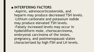 ■ INTERFERING FACTORS
-Aspirin, adrenocorticosteroids, and
heparin may produce decreased TSH levels.
-Lithium carbonate and potassium iodide
may produce elevated TSH levels.
-Falsely increased levels may occur in
hydatidiform mole, choriocarcinoma,
embryonal carcinoma of the testes,
pregnancy, and postmenopausal states
characterized by high FSH and LH levels.
 