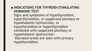 ■ INDICATIONS FOR THYROID-STIMULATING
HORMONE TEST
Signs and symptoms of hypothyroidism,
hyperthyroidism, or suspected pituitary or
hypothalamic dysfunction, or
hypothyroidism or hyperthyroidism
combined with suspected pituitary or
hypothalamic dysfunction:
-Elevated levels are seen with primary
hypothyroidism.
 