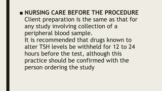 ■ NURSING CARE BEFORE THE PROCEDURE
Client preparation is the same as that for
any study involving collection of a
peripheral blood sample.
It is recommended that drugs known to
alter TSH levels be withheld for 12 to 24
hours before the test, although this
practice should be confirmed with the
person ordering the study
 