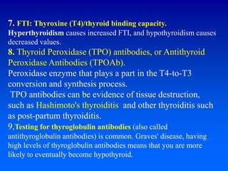 7. FTI: Thyroxine (T4)/thyroid binding capacity.
Hyperthyroidism causes increased FTI, and hypothyroidism causes
decreased values.
8. Thyroid Peroxidase (TPO) antibodies, or Antithyroid
Peroxidase Antibodies (TPOAb).
Peroxidase enzyme that plays a part in the T4-to-T3
conversion and synthesis process.
TPO antibodies can be evidence of tissue destruction,
such as Hashimoto's thyroiditis and other thyroiditis such
as post-partum thyroiditis.
9,Testing for thyroglobulin antibodies (also called
antithyroglobulin antibodies) is common. Graves' disease, having
high levels of thyroglobulin antibodies means that you are more
likely to eventually become hypothyroid.
 