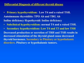 Differential Diagnosis of different thyroid disease
• Primary hypothyroidism: Low T4 and a raised TSH.
Autoimmune thyroiditis: TPO Ab and TBG Ab
Iodine deficiency Hypothyroid: Iodine deficiency
• Subclinical hypothyroidism: normal T4 and a raised TSH.
• Secondary hypothyroidism: Low T4 and T3 and low TSH
Decreased production or secretion of TRH and TSH results in
decreased stimulation of the thyroid gland cause decreased
thyroid hormones. Secondary to Pituitary or hypothalamic
disorders. Pituitary or hypothalamic tumors.
 
