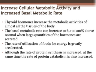 Increase Cellular Metabolic Activity and
Increased Basal Metabolic Rate
• Thyroid hormones increase the metabolic activities of
almost all the tissues of the body.
• The basal metabolic rate can increase to 60 to 100% above
normal when large quantities of the hormones are
secreted.
• The rate of utilization of foods for energy is greatly
accelerated.
• Although the rate of protein synthesis is increased, at the
same time the rate of protein catabolism is also increased.
 