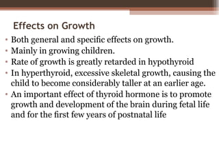 Effects on Growth
• Both general and speciﬁc effects on growth.
• Mainly in growing children.
• Rate of growth is greatly retarded in hypothyroid
• In hyperthyroid, excessive skeletal growth, causing the
child to become considerably taller at an earlier age.
• An important effect of thyroid hormone is to promote
growth and development of the brain during fetal life
and for the ﬁrst few years of postnatal life
 