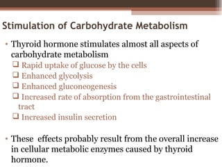 Stimulation of Carbohydrate Metabolism
• Thyroid hormone stimulates almost all aspects of
carbohydrate metabolism
 Rapid uptake of glucose by the cells
 Enhanced glycolysis
 Enhanced gluconeogenesis
 Increased rate of absorption from the gastrointestinal
tract
 Increased insulin secretion
• These effects probably result from the overall increase
in cellular metabolic enzymes caused by thyroid
hormone.
 