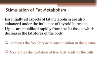 Stimulation of Fat Metabolism
• Essentially all aspects of fat metabolism are also
enhanced under the inﬂuence of thyroid hormone.
• Lipids are mobilized rapidly from the fat tissue, which
decreases the fat stores of the body
 Increases the free fatty acid concentration in the plasma
 Accelerates the oxidation of free fatty acids by the cells.
 
