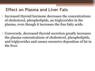 Effect on Plasma and Liver Fats
• Increased thyroid hormone decreases the concentrations
of cholesterol, phospholipids, an triglycerides in the
plasma, even though it increases the free fatty acids.
• Conversely, decreased thyroid secretion greatly increases
the plasma concentrations of cholesterol, phospholipids,
and triglycerides and causes excessive deposition of fat in
the liver.
 
