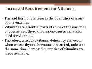 Increased Requirement for Vitamins
• Thyroid hormone increases the quantities of many
bodily enzymes
• Vitamins are essential parts of some of the enzymes
or coenzymes, thyroid hormone causes increased
need for vitamins.
• Therefore, a relative vitamin deﬁciency can occur
when excess thyroid hormone is secreted, unless at
the same time increased quantities of vitamins are
made available.
 