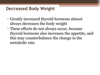 Decreased Body Weight
• Greatly increased thyroid hormone almost
always decreases the body weight
• These effects do not always occur, because
thyroid hormone also increases the appetite, and
this may counterbalance the change in the
metabolic rate.
 