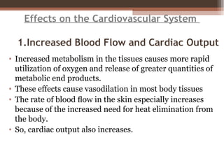 Effects on the Cardiovascular System
1.Increased Blood Flow and Cardiac Output
• Increased metabolism in the tissues causes more rapid
utilization of oxygen and release of greater quantities of
metabolic end products.
• These effects cause vasodilation in most body tissues
• The rate of blood ﬂow in the skin especially increases
because of the increased need for heat elimination from
the body.
• So, cardiac output also increases.
 