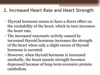 2. Increased Heart Rate and Heart Strength
• Thyroid hormone seems to have a direct effect on
the excitability of the heart, which in turn increases
the heart rate.
• The increased enzymatic activity caused by
increased thyroid hormone increases the strength
of the heart when only a slight excess of thyroid
hormone is secreted.
• However, when thyroid hormone is increased
markedly, the heart muscle strength becomes
depressed because of long-term excessive protein
catabolism.
 