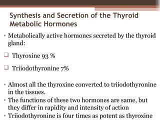 Synthesis and Secretion of the Thyroid
Metabolic Hormones
• Metabolically active hormones secreted by the thyroid
gland:
 Thyroxine 93 %
 Triiodothyronine 7%
• Almost all the thyroxine converted to triiodothyronine
in the tissues.
• The functions of these two hormones are same, but
they differ in rapidity and intensity of action
• Triiodothyronine is four times as potent as thyroxine
 