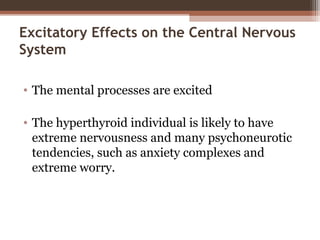 Excitatory Effects on the Central Nervous
System
• The mental processes are excited
• The hyperthyroid individual is likely to have
extreme nervousness and many psychoneurotic
tendencies, such as anxiety complexes and
extreme worry.
 