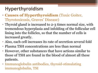 Hyperthyroidism
• Causes of Hyperthyroidism (Toxic Goiter,
Thyrotoxicosis, Graves’ Disease)
• Thyroid gland is increased to 2-3 times normal size, with
tremendous hyperplasia and infolding of the follicular cell
lining into the follicles, so that the number of cells is
increased greatly.
• Also, each cell increases its rate of secretion several fold
• Plasma TSH concentrations are less than normal
• However, other substances that have actions similar to
those of TSH are found in the blood of almost all these
patients.
• Immunoglobulin antibodies, thyroid-stimulating
immunoglobulin, TSI
 