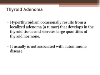 Thyroid Adenoma
• Hyperthyroidism occasionally results from a
localized adenoma (a tumor) that develops in the
thyroid tissue and secretes large quantities of
thyroid hormone.
• It usually is not associated with autoimmune
disease.
 
